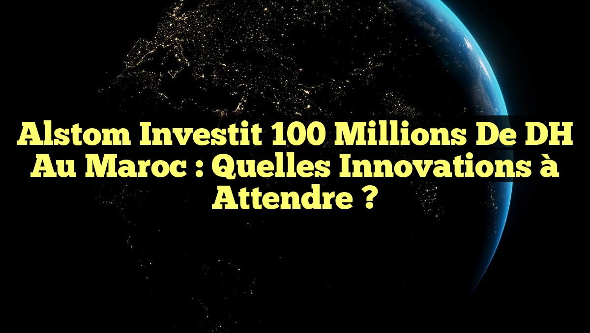 Alstom Investit 100 millions de DH au Maroc : Quelles Innovations à Attendre ?