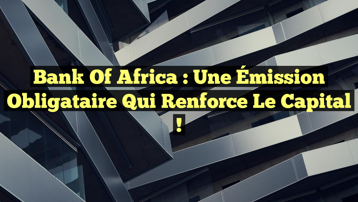 Bank of Africa : Une Émission Obligataire qui Renforce le Capital !