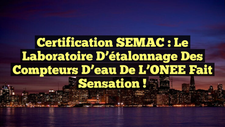 Certification SEMAC : Le laboratoire d’étalonnage des compteurs d’eau de l’ONEE fait sensation !