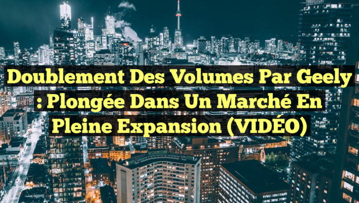Doublement des volumes par Geely : Plongée dans un marché en pleine expansion (VIDÉO)