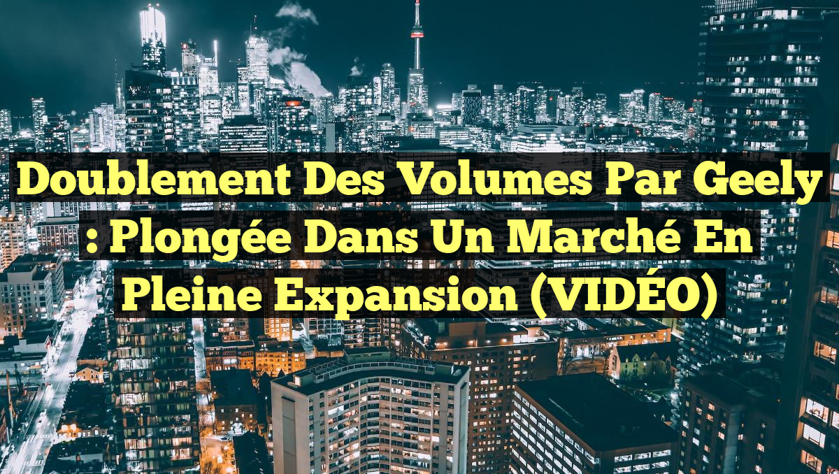 Doublement des volumes par Geely : Plongée dans un marché en pleine expansion (VIDÉO)