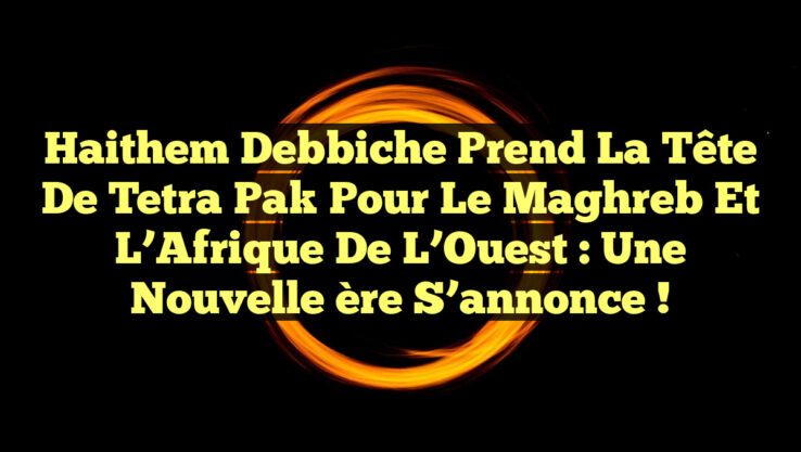 Haithem Debbiche prend la tête de Tetra Pak pour le Maghreb et l’Afrique de l’Ouest : une nouvelle ère s’annonce !