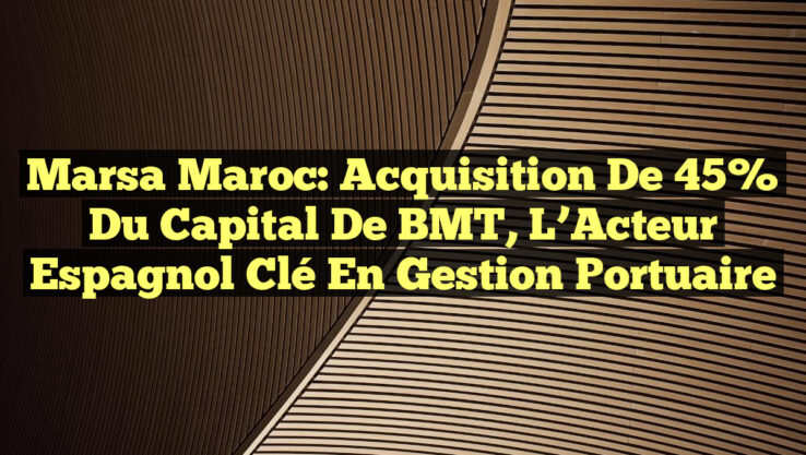 Marsa Maroc: Acquisition de 45% du Capital de BMT, l’Acteur Espagnol Clé en Gestion Portuaire