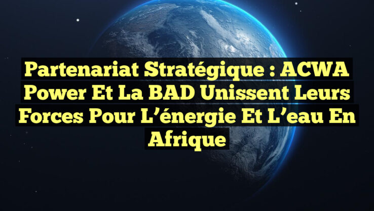 Partenariat stratégique : ACWA Power et la BAD unissent leurs forces pour l’énergie et l’eau en Afrique