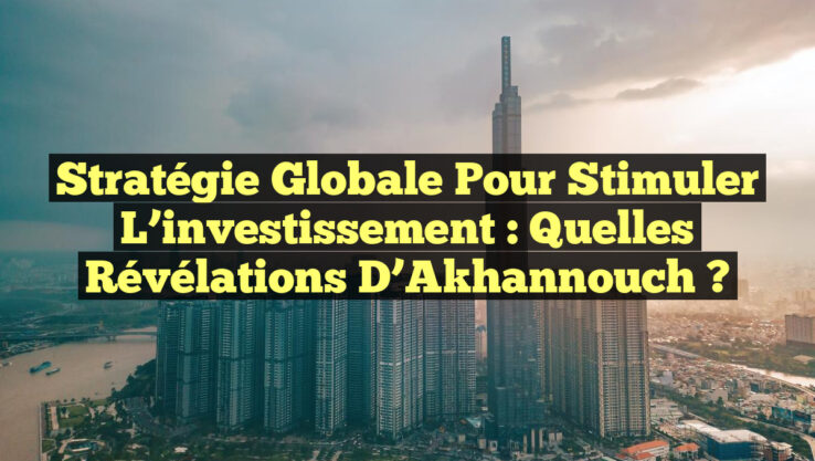 Stratégie globale pour stimuler l’investissement : Quelles révélations d’Akhannouch ?