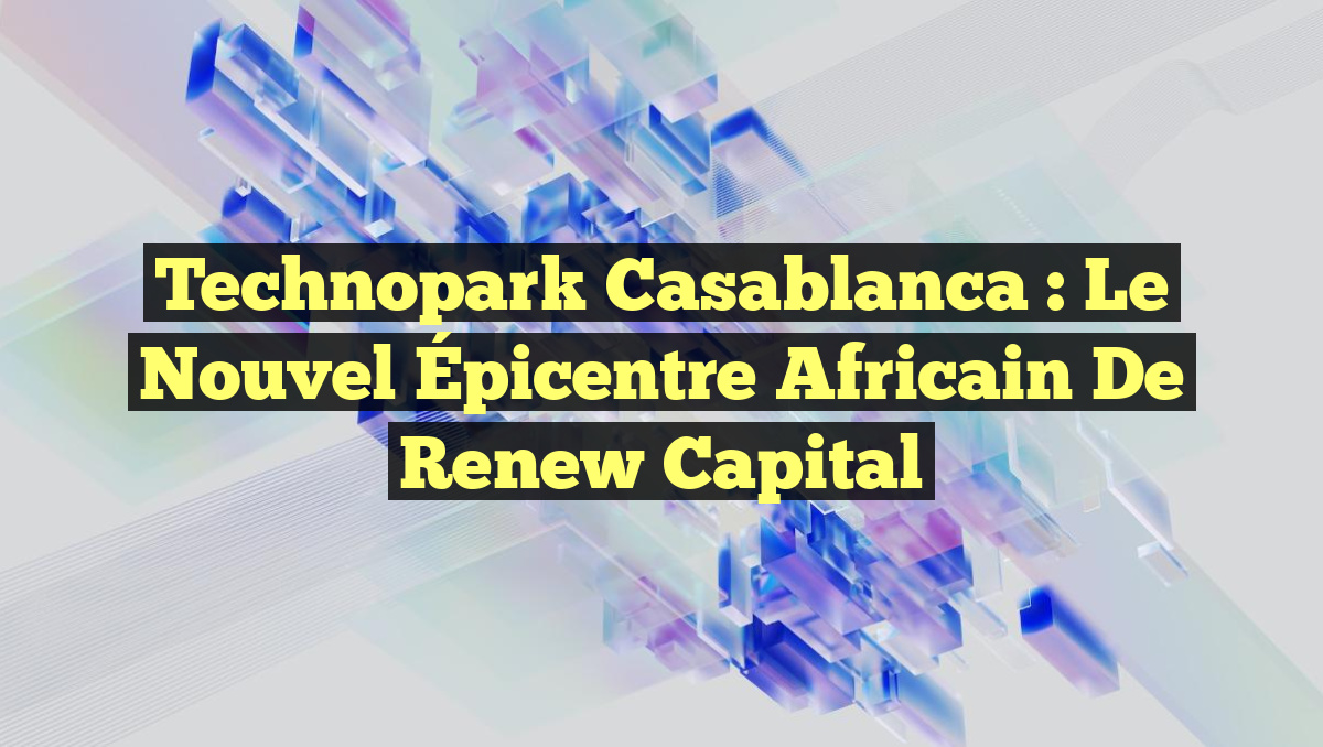 Technopark Casablanca : Le Nouvel Épicentre Africain de Renew Capital