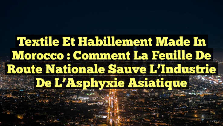 Textile et Habillement Made in Morocco : Comment la Feuille de Route Nationale Sauve l’Industrie de l’Asphyxie Asiatique