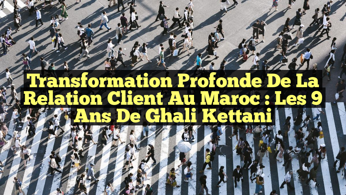 Transformation Profonde de la Relation Client au Maroc : Les 9 Ans de Ghali Kettani