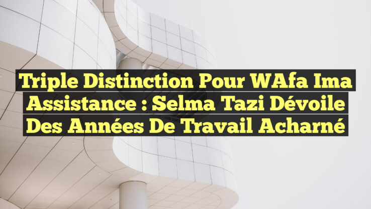 Triple Distinction pour WAfa Ima Assistance : Selma Tazi dévoile des années de travail acharné