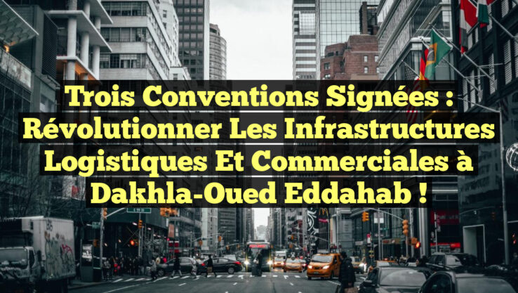 Trois Conventions Signées : Révolutionner les Infrastructures Logistiques et Commerciales à Dakhla-Oued Eddahab !
