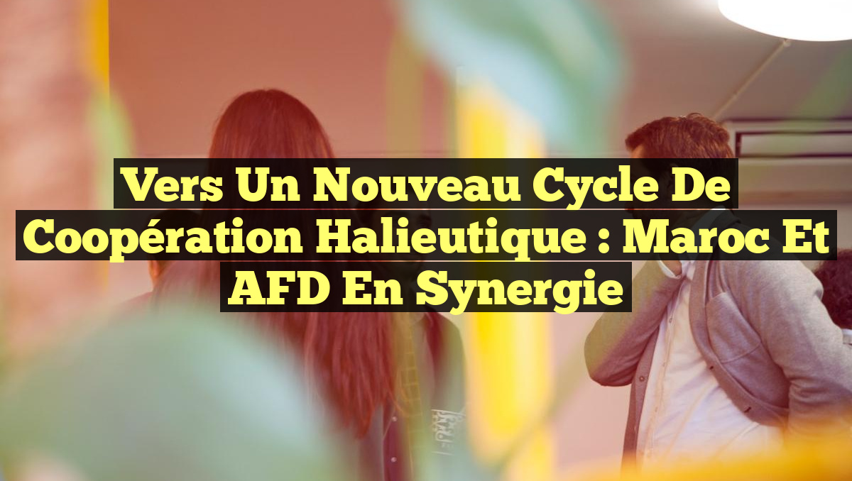 Vers un Nouveau Cycle de Coopération Halieutique : Maroc et AFD en Synergie