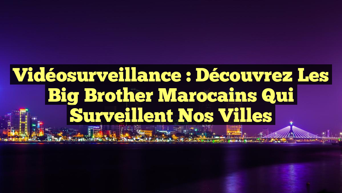 Vidéosurveillance : Découvrez les Big Brother marocains qui surveillent nos villes