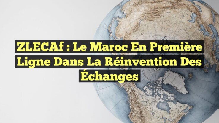 ZLECAf : Le Maroc en Première Ligne dans la Réinvention des Échanges