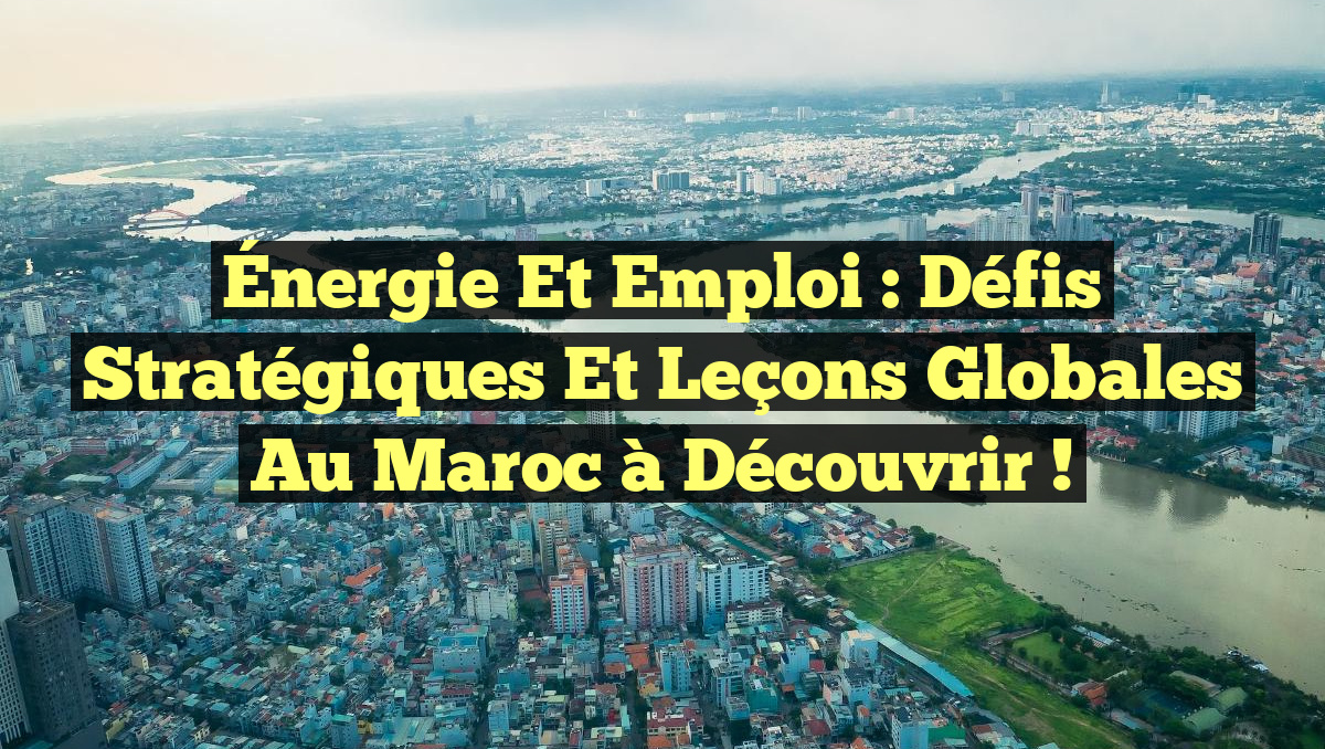 Énergie et Emploi : Défis Stratégiques et Leçons Globales au Maroc à Découvrir !