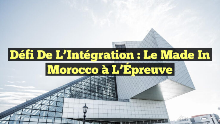 Défi de l’Intégration : Le Made in Morocco à l’Épreuve