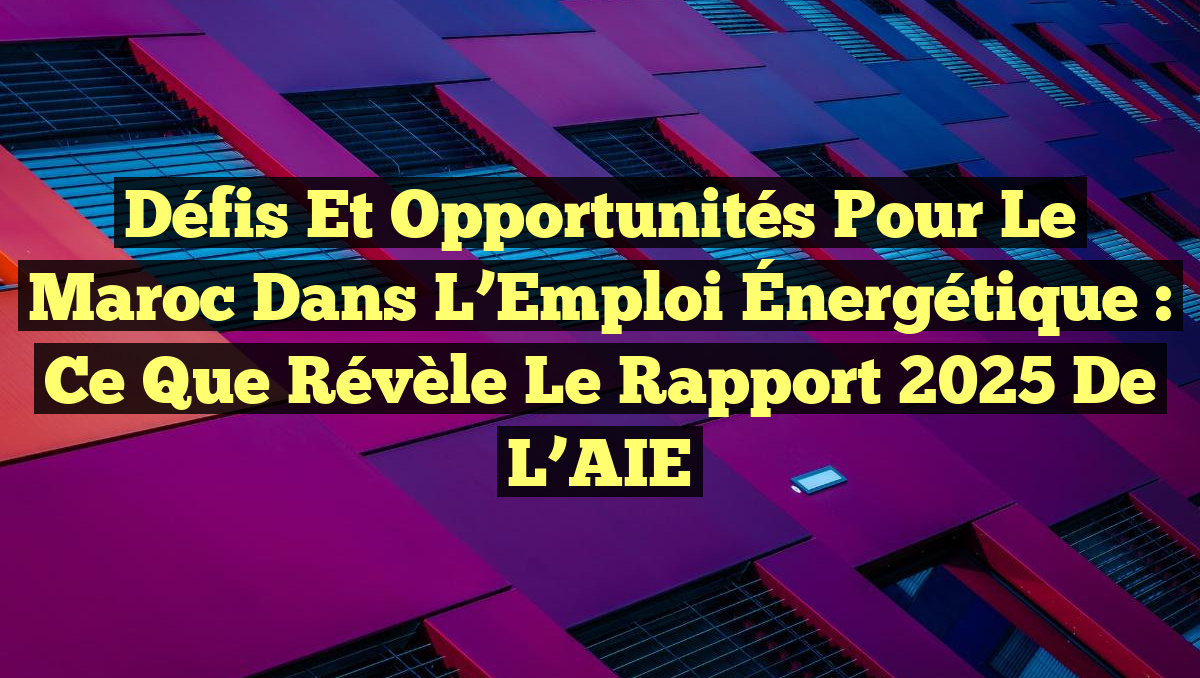 Défis et Opportunités pour le Maroc dans l’Emploi Énergétique : Ce que Révèle le Rapport 2025 de l’AIE