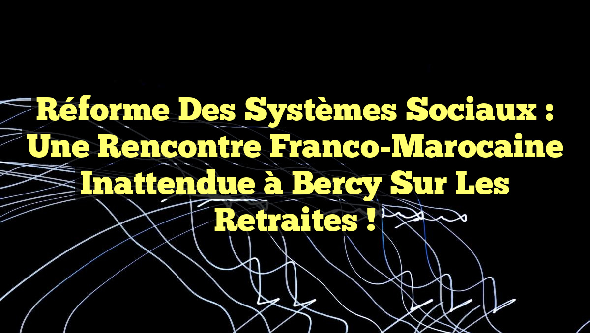 Réforme des Systèmes Sociaux : Une Rencontre Franco-Marocaine Inattendue à Bercy sur les Retraites !