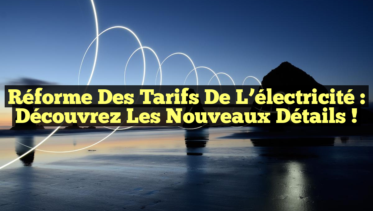 Réforme des tarifs de l&rsquo;électricité : Découvrez les nouveaux détails !