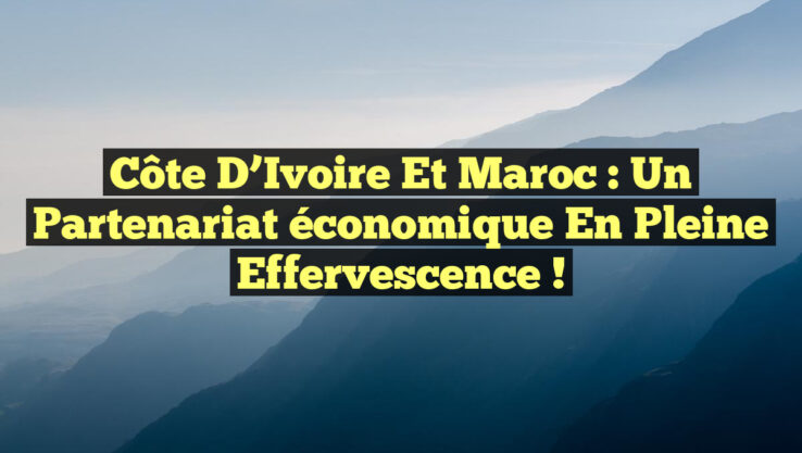 Côte d’Ivoire et Maroc : Un partenariat économique en pleine effervescence !