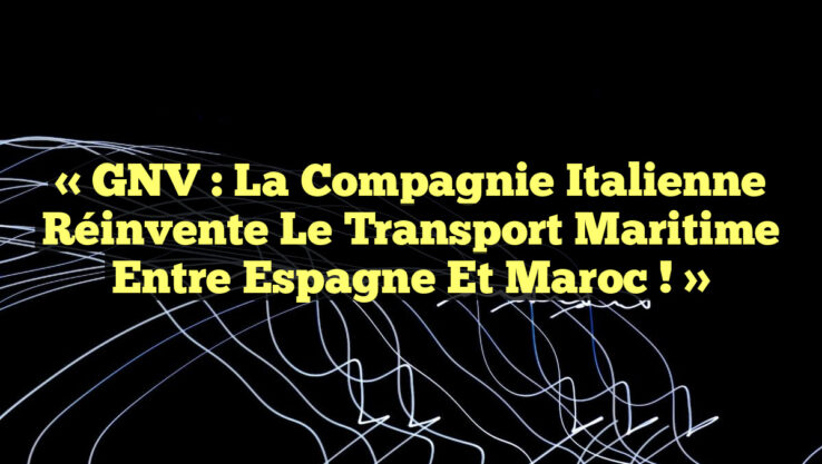 « GNV : La Compagnie Italienne réinvente le Transport Maritime entre Espagne et Maroc ! »