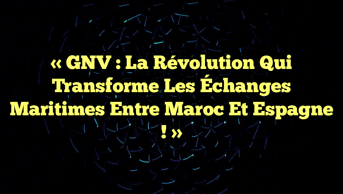 « GNV : La Révolution qui Transforme les Échanges Maritimes entre Maroc et Espagne ! »