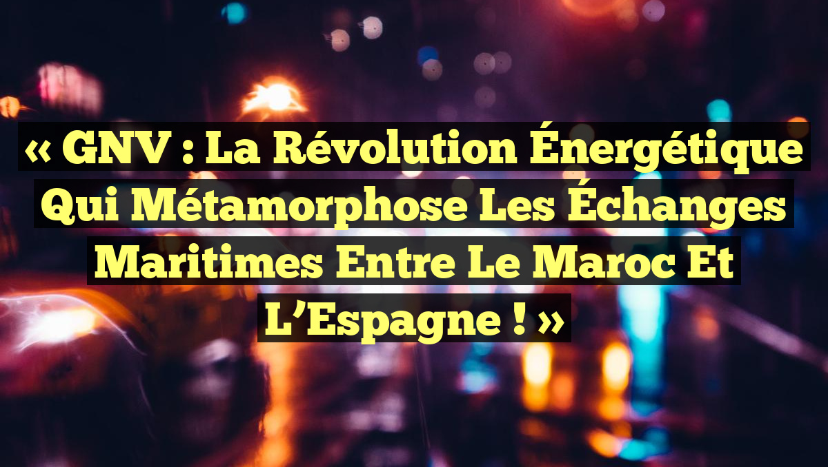« GNV : La Révolution Énergétique qui Métamorphose les Échanges Maritimes entre le Maroc et l&rsquo;Espagne ! »