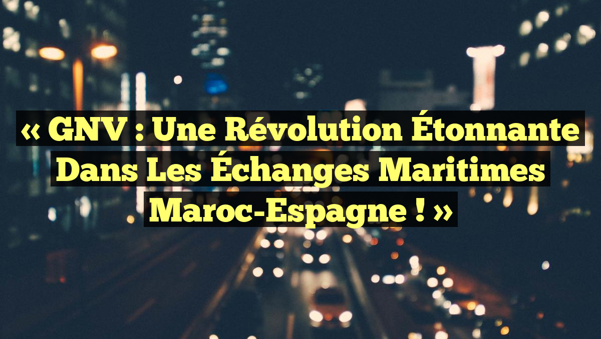 « GNV : Une Révolution Étonnante dans les Échanges Maritimes Maroc-Espagne ! »