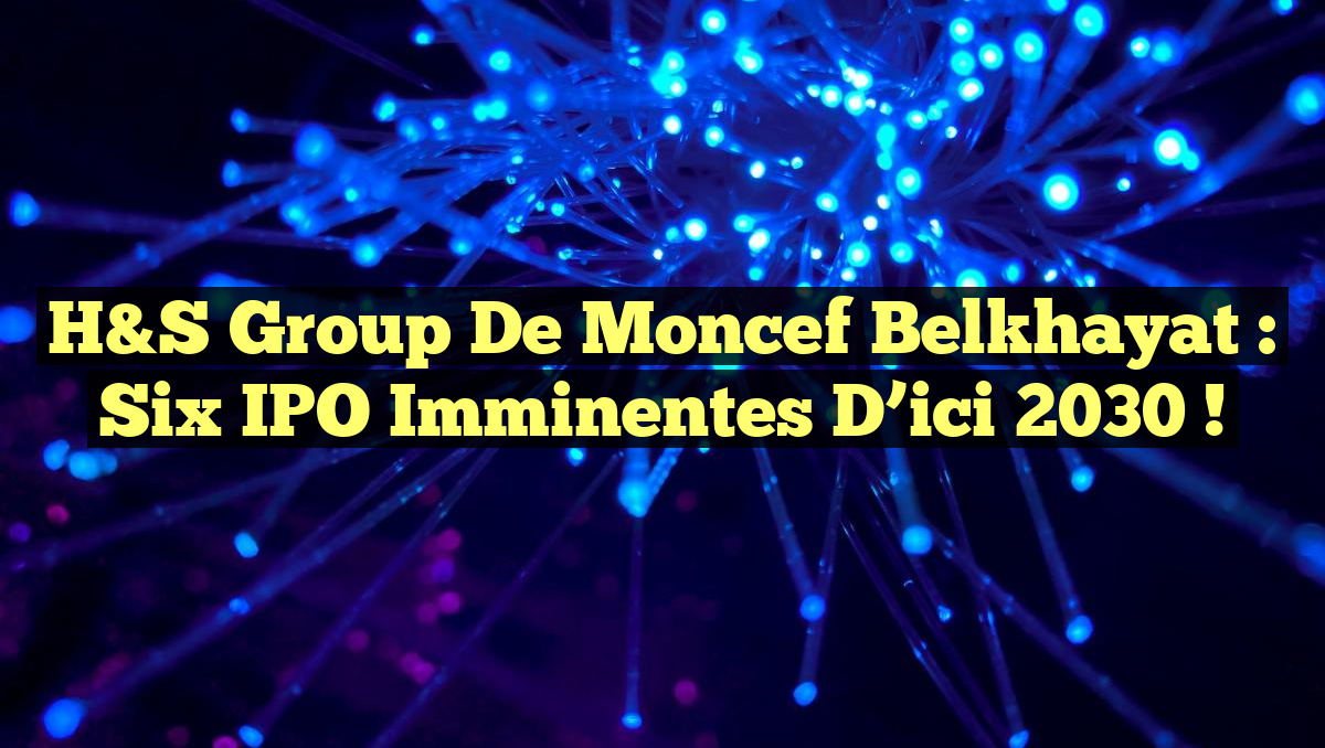 H&S Group de Moncef Belkhayat : Six IPO Imminentes d&rsquo;ici 2030 !