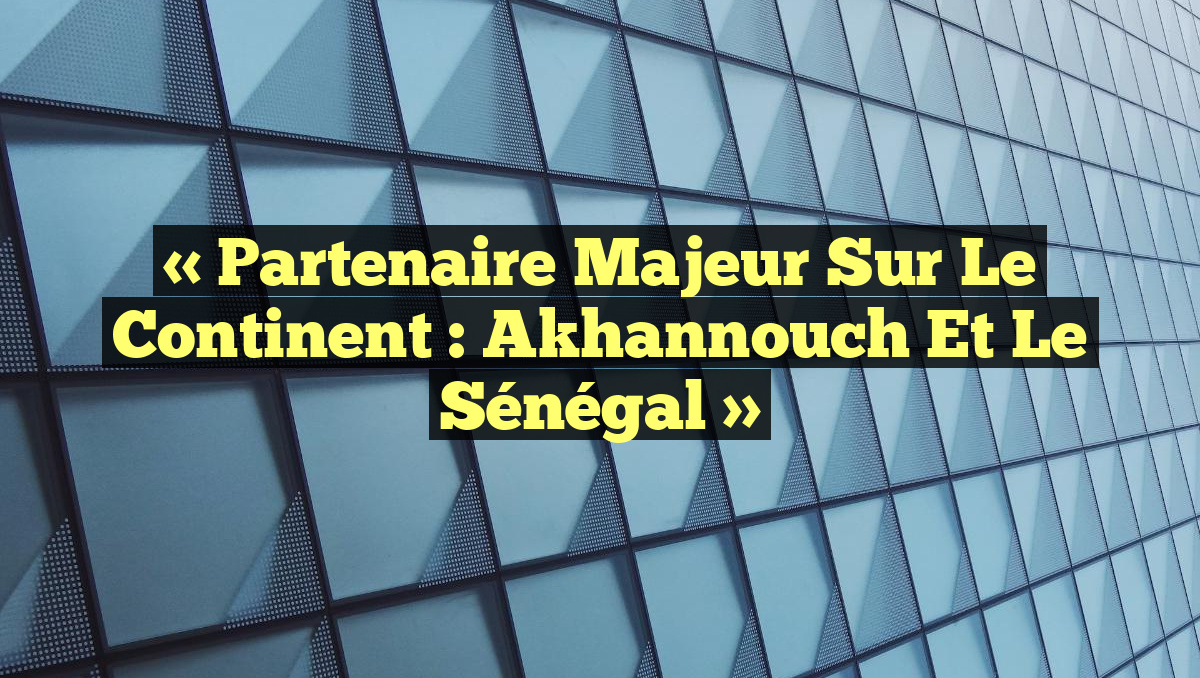 « Partenaire majeur sur le continent : Akhannouch et le Sénégal »