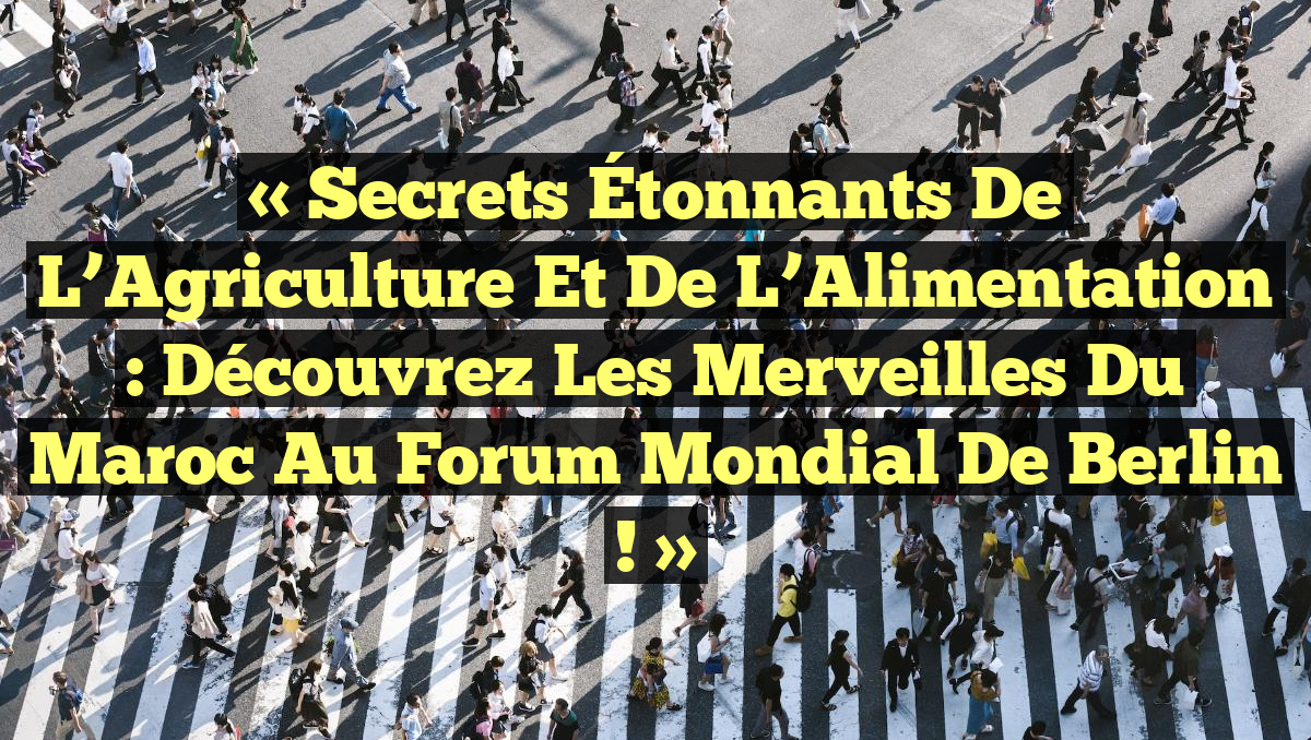 « Secrets Étonnants de l’Agriculture et de l’Alimentation : Découvrez les Merveilles du Maroc au Forum Mondial de Berlin ! »