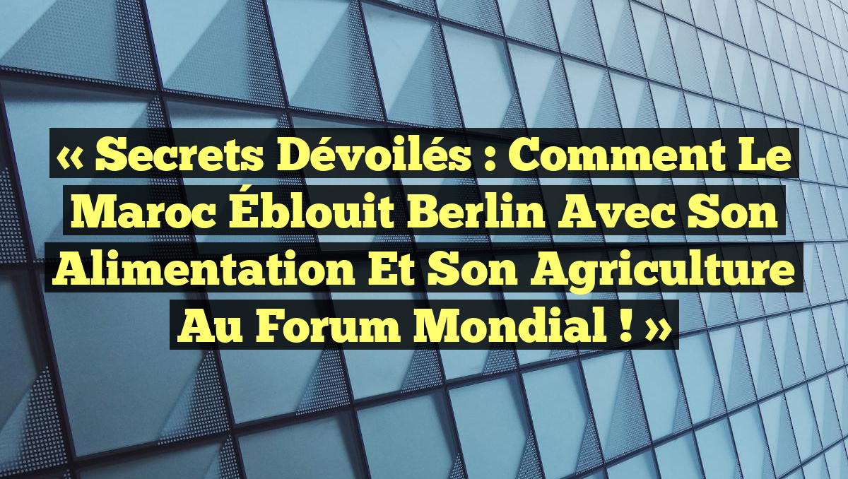 « Secrets Dévoilés : Comment le Maroc Éblouit Berlin avec Son Alimentation et Son Agriculture au Forum Mondial ! »