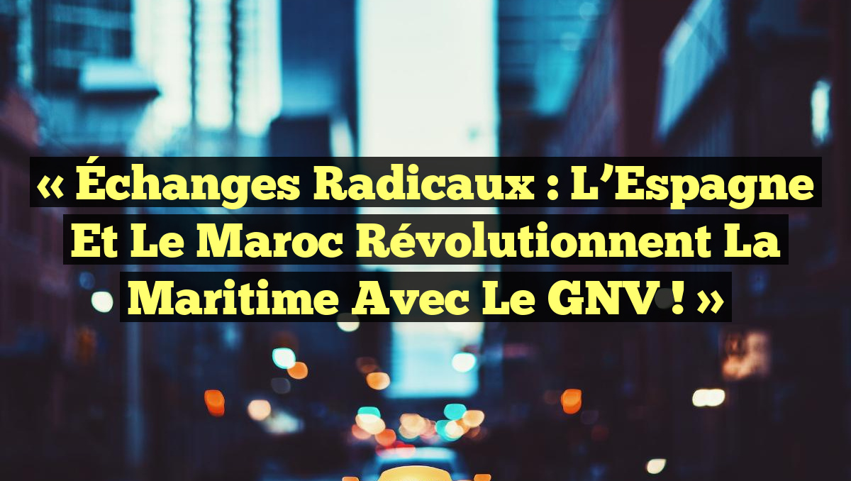 « Échanges Radicaux : L&rsquo;Espagne et le Maroc Révolutionnent la Maritime avec le GNV ! »