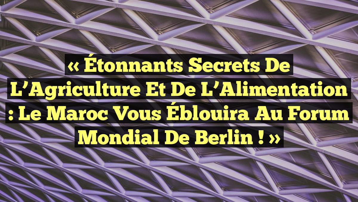 « Étonnants Secrets de l’Agriculture et de l’Alimentation : Le Maroc vous Éblouira au Forum Mondial de Berlin ! »