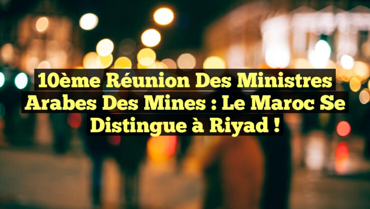 10ème Réunion des Ministres Arabes des Mines : Le Maroc se distingue à Riyad !