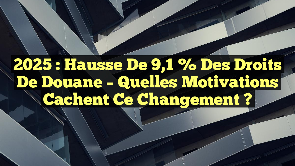 2025 : Hausse de 9,1 % des Droits de Douane – Quelles Motivations Cachent ce Changement ?
