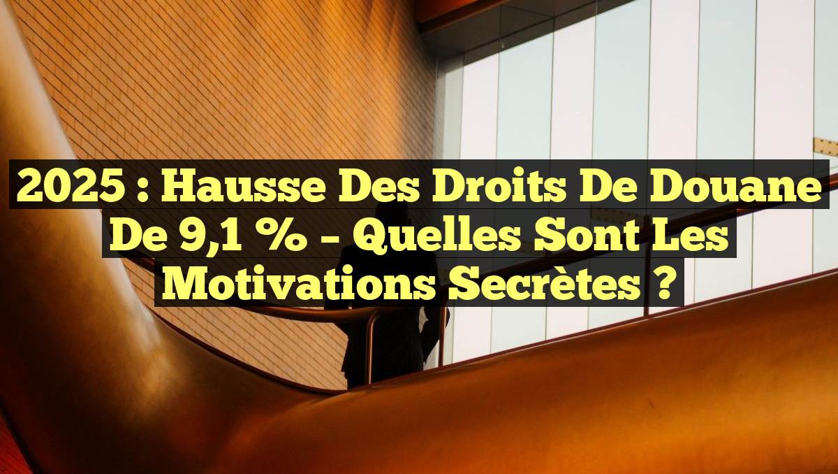 2025 : Hausse des droits de douane de 9,1 % – Quelles sont les motivations secrètes ?