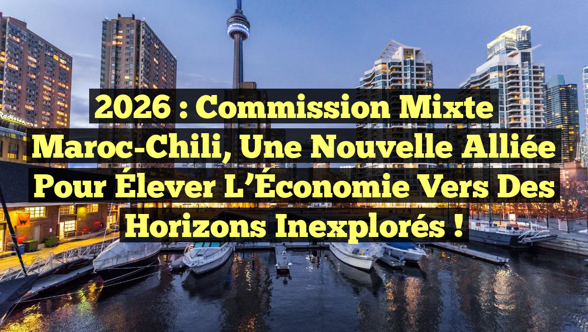 2026 : Commission Mixte Maroc-Chili, une Nouvelle Alliée pour Élever l’Économie vers des Horizons Inexplorés !