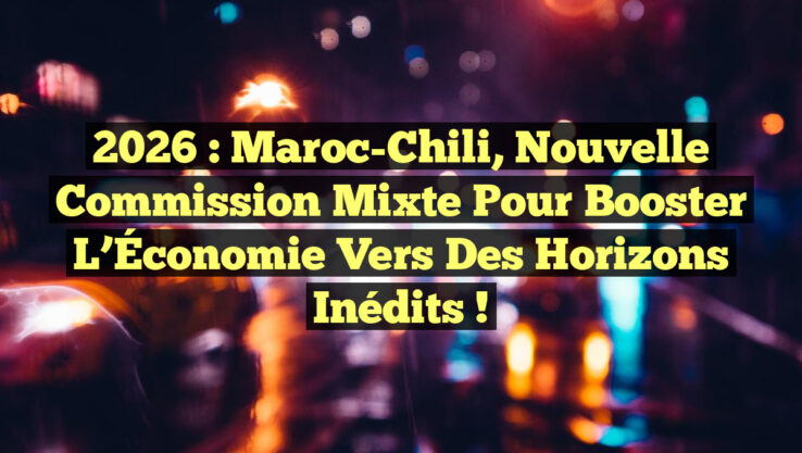 2026 : Maroc-Chili, Nouvelle Commission Mixte pour Booster l’Économie vers des Horizons Inédits !