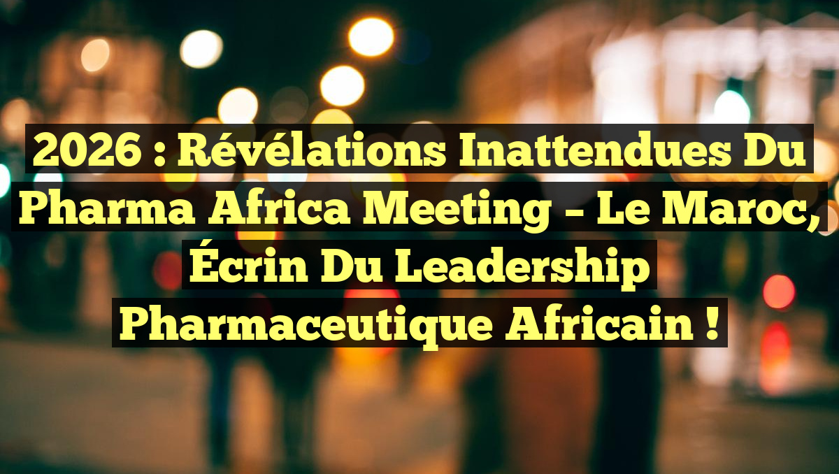 2026 : Révélations Inattendues du Pharma Africa Meeting – Le Maroc, Écrin du Leadership Pharmaceutique Africain !