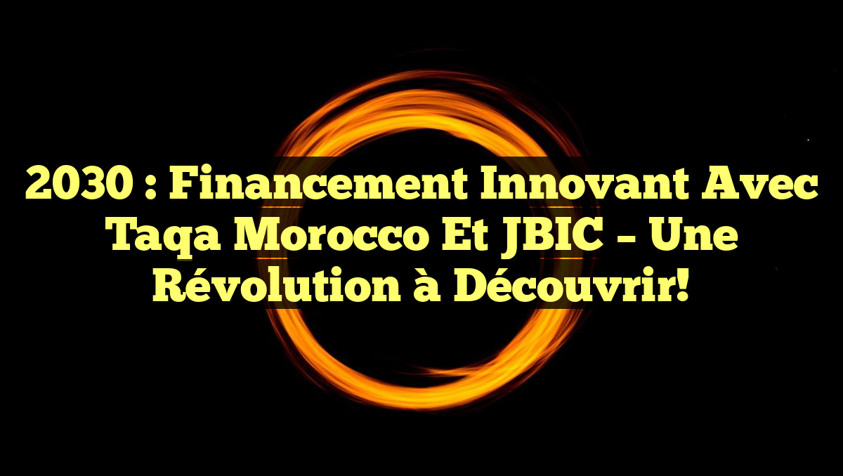 2030 : Financement Innovant avec Taqa Morocco et JBIC – Une Révolution à Découvrir!
