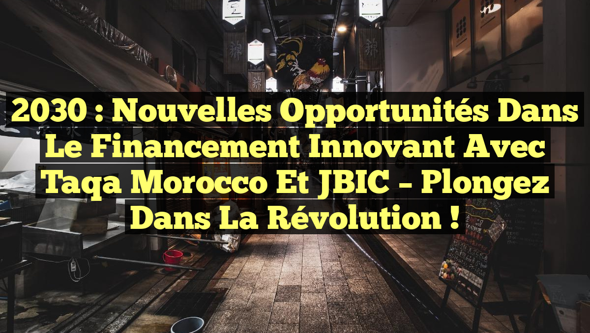 2030 : Nouvelles Opportunités dans le Financement Innovant avec Taqa Morocco et JBIC – Plongez dans la Révolution !