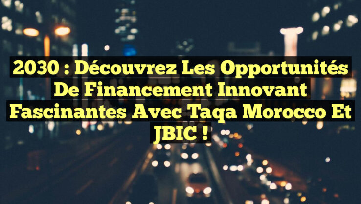 2030 : Découvrez les Opportunités de Financement Innovant Fascinantes avec Taqa Morocco et JBIC !