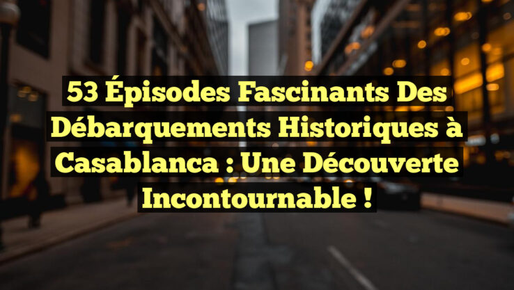 53 Épisodes Fascinants des Débarquements Historiques à Casablanca : Une Découverte Incontournable !