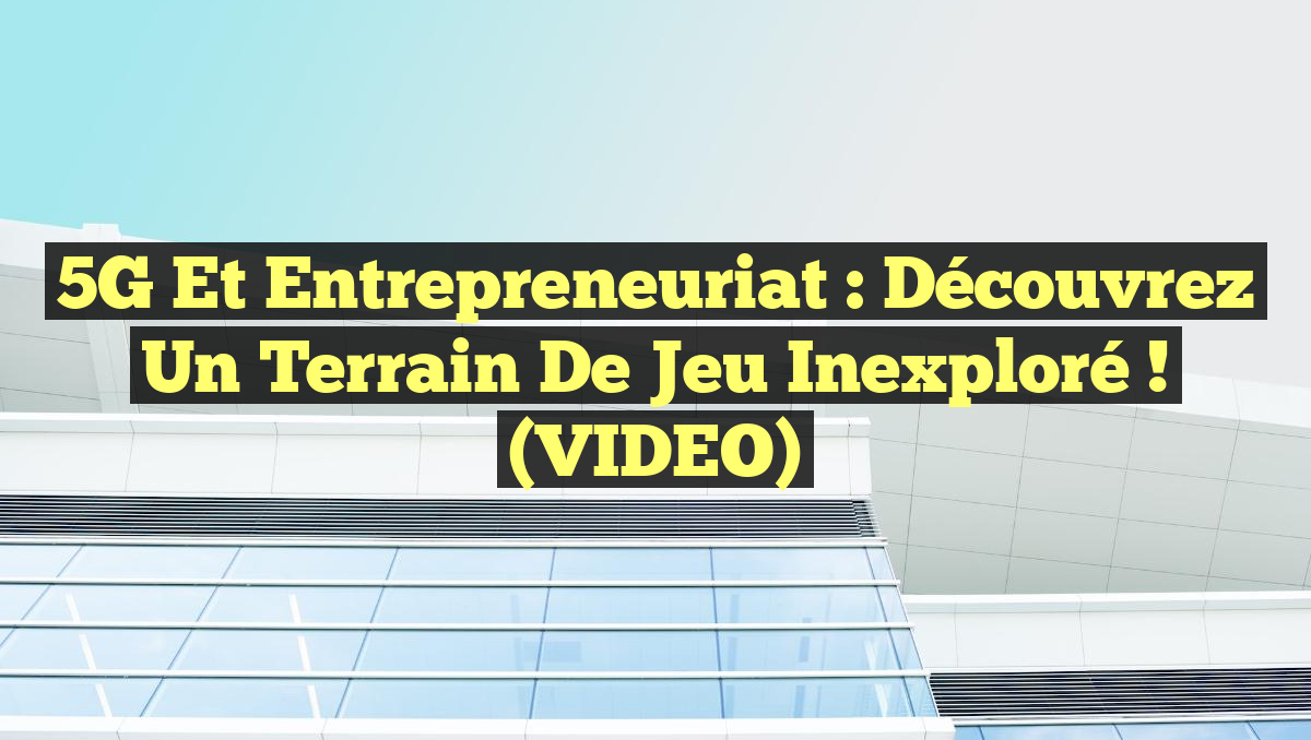 5G et Entrepreneuriat : Découvrez un Terrain de Jeu Inexploré ! (VIDEO)