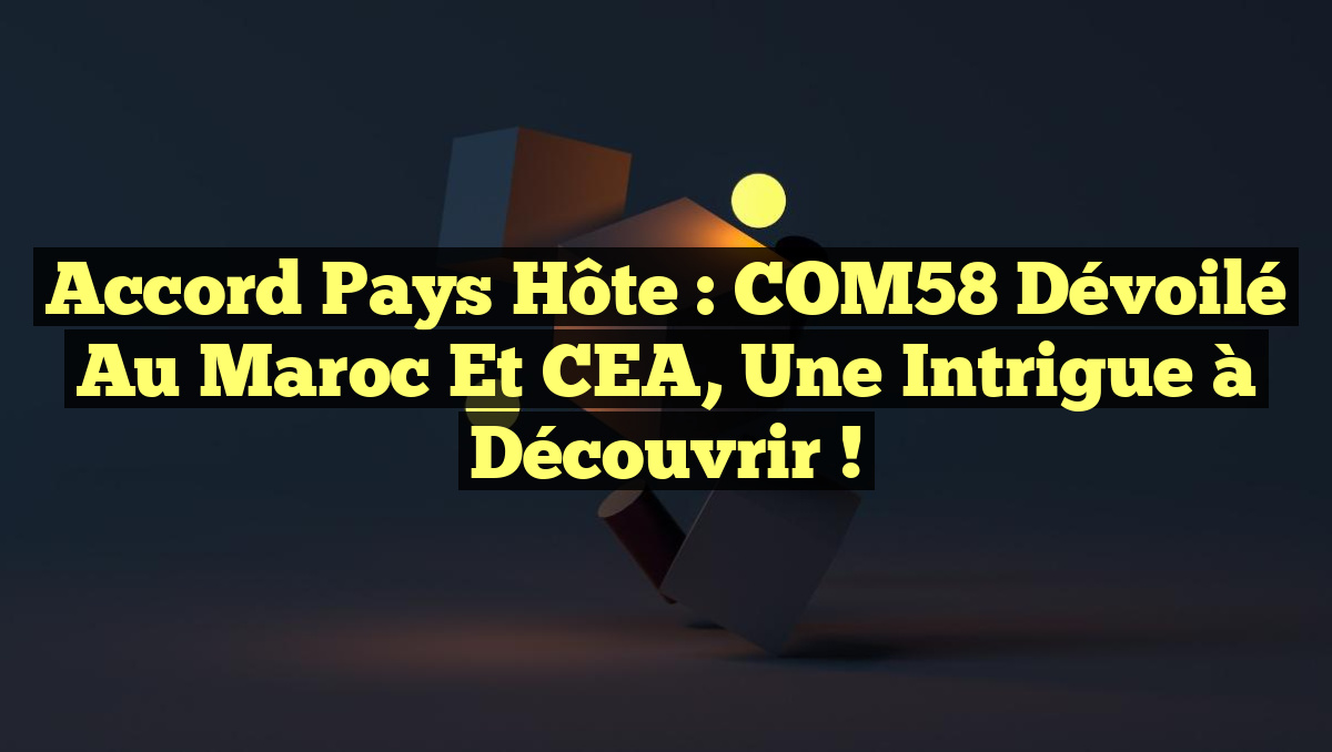 Accord Pays Hôte : COM58 Dévoilé au Maroc et CEA, une Intrigue à Découvrir !