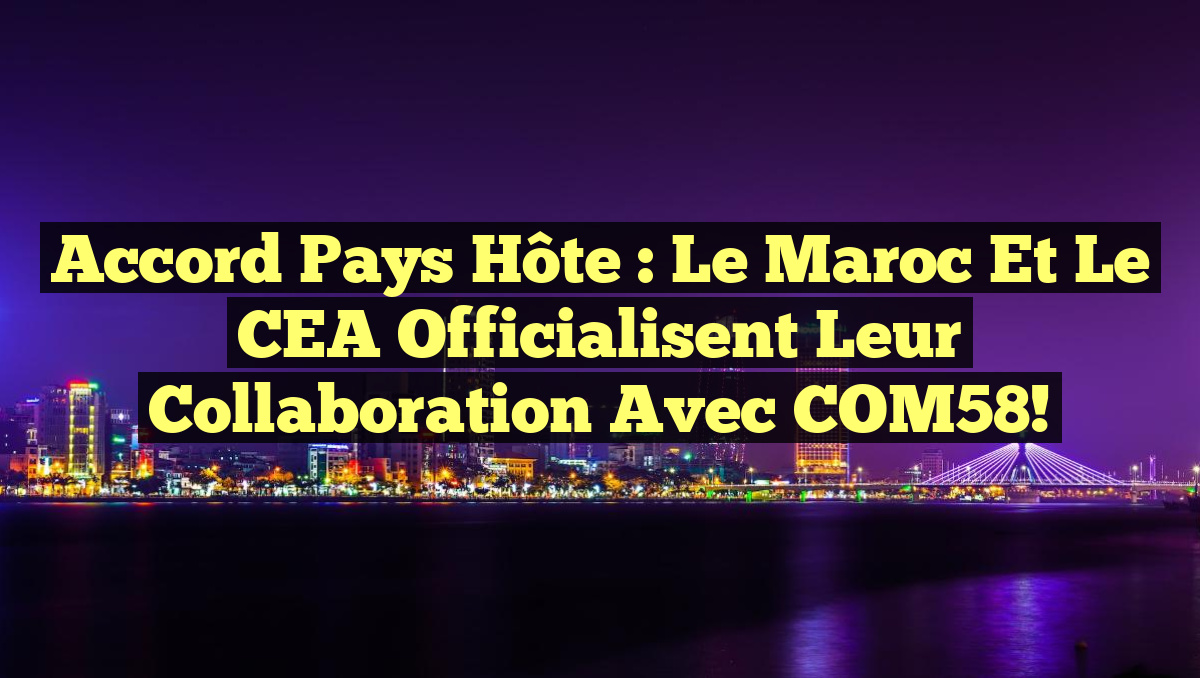 Accord Pays Hôte : Le Maroc et le CEA Officialisent leur Collaboration avec COM58!