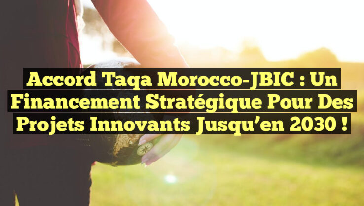 Accord Taqa Morocco-JBIC : Un financement stratégique pour des projets innovants jusqu’en 2030 !