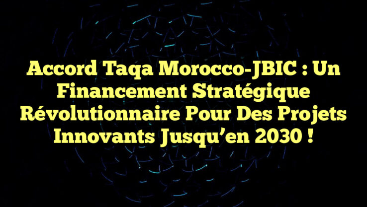 Accord Taqa Morocco-JBIC : Un Financement Stratégique Révolutionnaire pour des Projets Innovants jusqu’en 2030 !