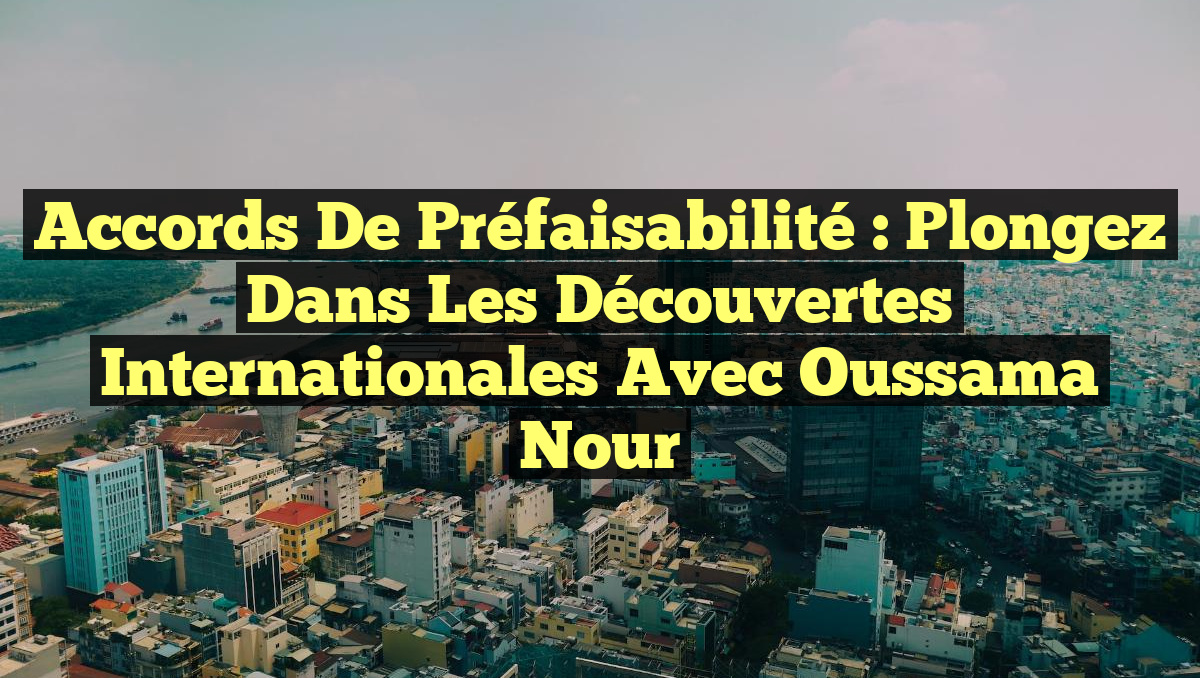 Accords de Préfaisabilité : Plongez dans les Découvertes Internationales avec Oussama Nour