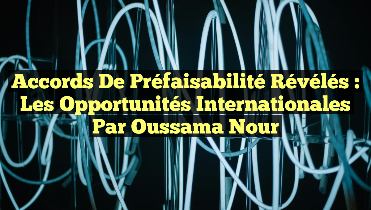 Accords de Préfaisabilité Révélés : Les Opportunités Internationales par Oussama Nour